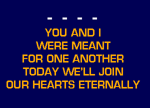 YOU AND I
WERE MEANT
FOR ONE ANOTHER
TODAY WE'LL JOIN
OUR HEARTS ETERNALLY