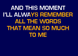 AND THIS MOMENT
I'LL ALWAYS REMEMBER
ALL THE WORDS
THAT MEAN SO MUCH
TO ME