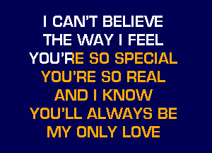 I CANT BELIEVE
THE WAY I FEEL
YOU'RE 30 SPECIAL
YOU'RE 30 REAL
AND I KNOW
YOU'LL ALWAYS BE
MY ONLY LOVE