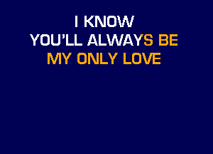 I KNOW
YOU'LL ALWAYS BE
MY ONLY LOVE