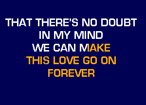 THAT THERE'S N0 DOUBT
IN MY MIND
WE CAN MAKE
THIS LOVE GO ON
FOREVER