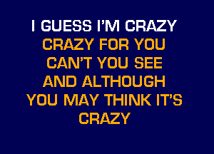 I GUESS I'M CRAZY
CRAZY FOR YOU
CANT YOU SEE
AND ALTHOUGH

YOU MAY THINK IT'S
CRAZY