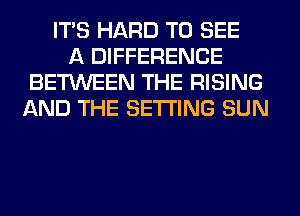 ITS HARD TO SEE
A DIFFERENCE
BETWEEN THE RISING
AND THE SETTING SUN