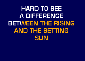 HARD TO SEE
A DIFFERENCE
BETWEEN THE RISING
AND THE SETTING
SUN