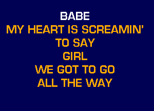 BABE
MY HEART IS SCREAMIN'
TO SAY

GIRL
WE GOT TO GO
ALL THE WAY