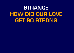 STRANGE
HOW DID OUR LOVE
GET SO STRONG