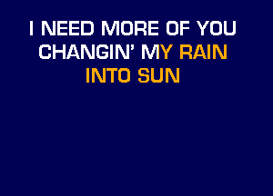 I NEED MORE OF YOU
CHANGIN' MY RAIN
INTO SUN