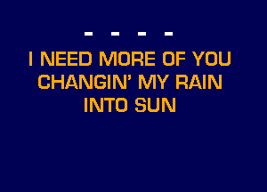 I NEED MORE OF YOU
CHANGIN' MY RAIN

INTO SUN