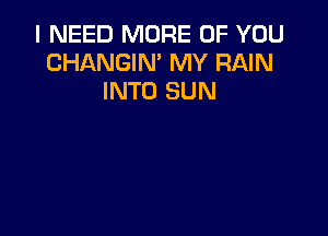 I NEED MORE OF YOU
CHANGIN' MY RAIN
INTO SUN