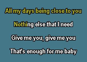 All my days being close to you
Nothing else that I need

Give me you, give me you

Thafs enough for me baby