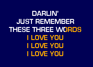 DARLIN'

JUST REMEMBER
THESE THREE WORDS
I LOVE YOU
I LOVE YOU
I LOVE YOU