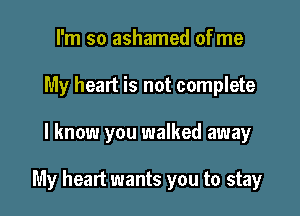 I'm so ashamed of me
My heart is not complete

I know you walked away

My heart wants you to stay