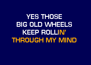 YES THOSE
BIG OLD WHEELS
KEEP ROLLIN'
THROUGH MY MIND