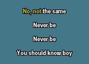 No, not the same
Never be

Never be

You should know boy