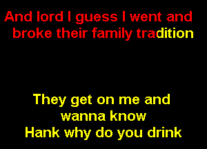 And lord I guess I went and
broke their family tradition

They get on me and
wanna know
Hank why do you drink