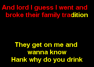 And lord I guess I went and
broke their family tradition

They get on me and
wanna know
Hank why do you drink