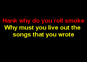 Hank why do you roll smoke
Why must you live out the

songs that you wrote