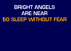 BRIGHT ANGELS
ARE NEAR
SO SLEEP WITHOUT FEAR