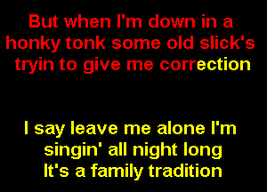 But when I'm down in a
honky tonk some old slick's
tryin to give me correction

I say leave me alone I'm
singin' all night long
It's a family tradition