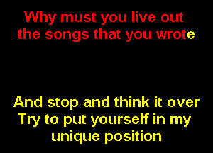 Why must you live out
the songs that you wrote

And stop and think it over
Try to put yourself in my
unique position