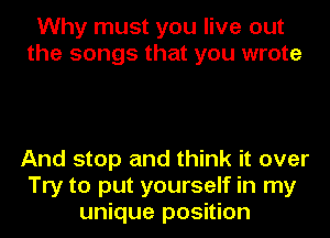 Why must you live out
the songs that you wrote

And stop and think it over
Try to put yourself in my
unique position