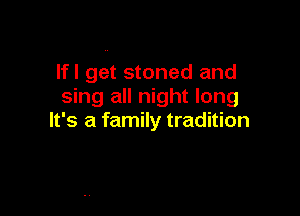 Ifl get stoned and
sing all night long

It's a family tradition