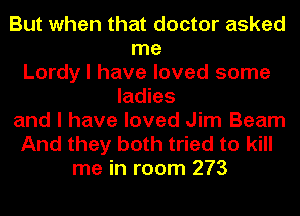 But when that doctor asked
me
Lordy I have loved some
ladies
and I have loved Jim Beam
And they both tried to kill
me in room 273