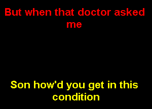 But when that doctor asked
me

Son how'd you get in this
condition