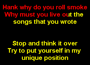 Hank why do you roll smoke
Why must you live out the
songs that you wrote

Stop and think it over
Try to put yourself in my
unique position