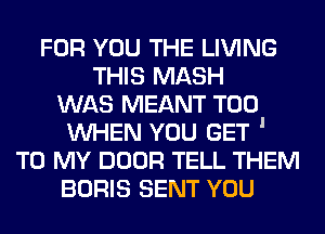 FOR YOU THE LIVING
THIS MASH
WAS MEANT T00
WHEN YOU GET '
TO MY noon TELL THEM
BORIS SENT YOU