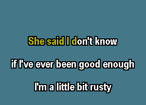 She said I don't know

if I've ever been good enough

I'm a little bit rusty