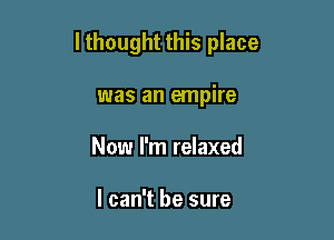 lthought this place

was an empire
Now I'm relaxed

I can't be sure