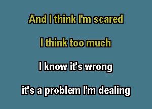 And I think I'm scared
lthink too much

I know ifs wrong

it's a problem I'm dealing