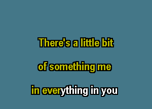 There's a little bit

of something me

in everything in you