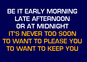 BE IT EARLY MORNING
LATE AFTERNOON
0R AT MIDNIGHT
ITS NEVER TOO SOON
T0 WANT TO PLEASE YOU
TO WANT TO KEEP YOU