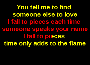 You tell me to find
someone else to love
I fall to pieces each time
someone speaks your name
I fall to pieces
time only adds to the flame