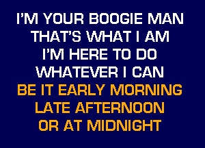 I'M YOUR BOOGIE MAN
THAT'S WHAT I AM
I'M HERE TO DO
WHATEVER I CAN
BE IT EARLY MORNING
LATE AFTERNOON
0R AT MIDNIGHT