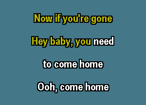Now if you're gone

Hey baby, you need
to come home

00h, come home