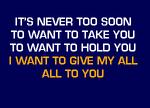 ITS NEVER TOO SOON
T0 WANT TO TAKE YOU
TO WANT TO HOLD YOU
I WANT TO GIVE MY ALL

ALL TO YOU