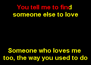 You tell me to find
someone else to love

Someone who loves me
too, the way you used to do