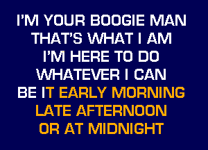 I'M YOUR BOOGIE MAN
THAT'S WHAT I AM
I'M HERE TO DO
WHATEVER I CAN
BE IT EARLY MORNING
LATE AFTERNOON
0R AT MIDNIGHT