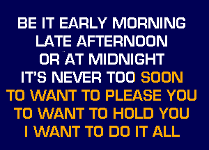 BE IT EARLY MORNING
LATE AFTERNOON
ORNAT MIDNIGHT

ITS NEVER TOO SOON

T0 WANT TO PLEASE YOU

TO WANT TO HOLD YOU

I WANT TO DO IT ALL