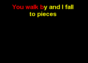 You walk by and I fall
to pieces