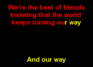 We're the best of friends
lnsisting that the world
keeps turning our Way

And our way