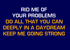 RID ME OF
YOUR PROBLEMS
DO ALL THAT YOU CAN
DEEPLY IN A DAYDREAM
KEEP ME GOING STRONG