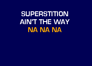 SUPERSTITION
AIMT THE WAY
NA NA NA