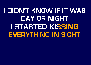 I DIDN'T KNOW IF IT WAS
DAY 0R NIGHT

I STARTED KISSING
EVERYTHING IN SIGHT