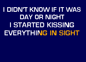 I DIDN'T KNOW IF IT WAS
DAY 0R NIGHT

I STARTED KISSING
EVERYTHING IN SIGHT