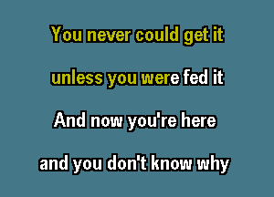 You never could get it
unless you were fed it

And now you're here

and you don't know why