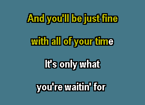 And you'll bejust Fine

with all of your time
It's only what

you're waitin' for